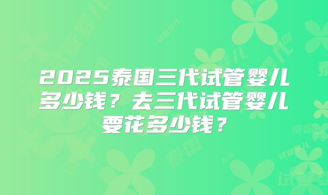 2025泰国三代试管婴儿多少钱？去三代试管婴儿要花多少钱？