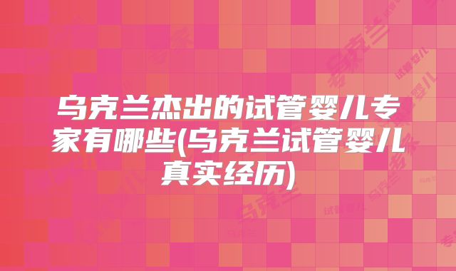 乌克兰杰出的试管婴儿专家有哪些(乌克兰试管婴儿真实经历)