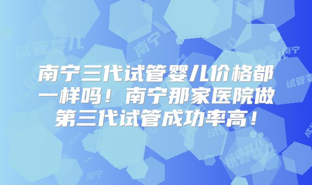 南宁三代试管婴儿价格都一样吗！南宁那家医院做第三代试管成功率高！