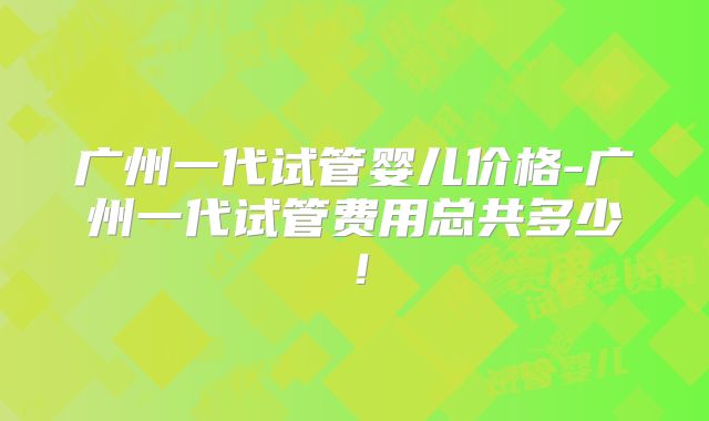 广州一代试管婴儿价格-广州一代试管费用总共多少！