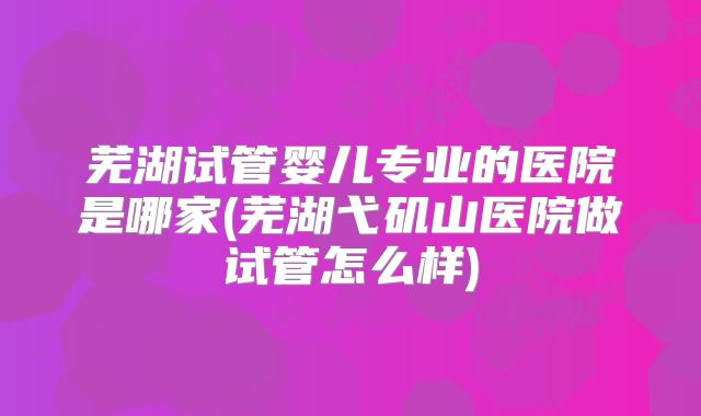 芜湖试管婴儿专业的医院是哪家(芜湖弋矶山医院做试管怎么样)