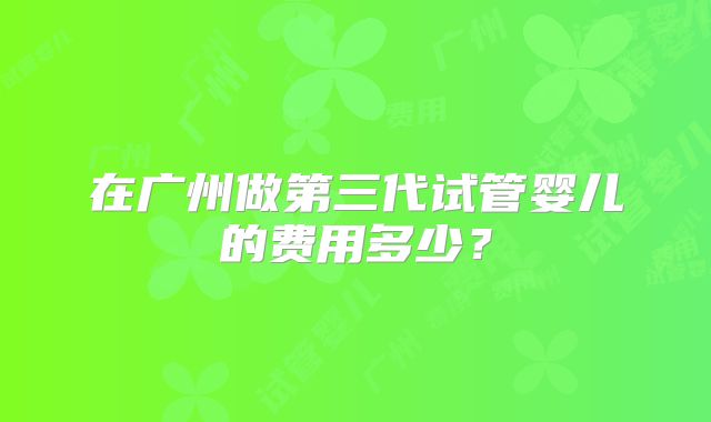 在广州做第三代试管婴儿的费用多少?