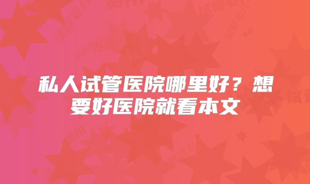 私人试管医院哪里好？想要好医院就看本文