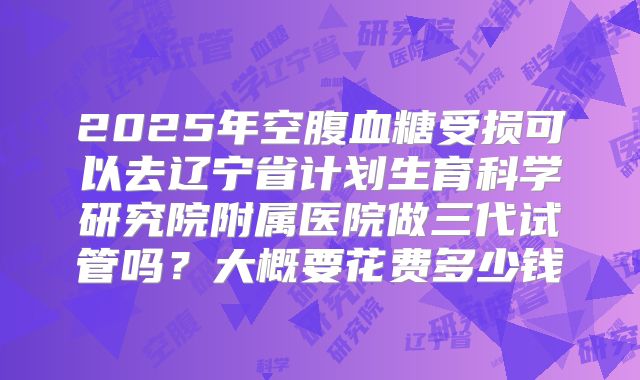 2025年空腹血糖受损可以去辽宁省计划生育科学研究院附属医院做三代试管吗？大概要花费多少钱
