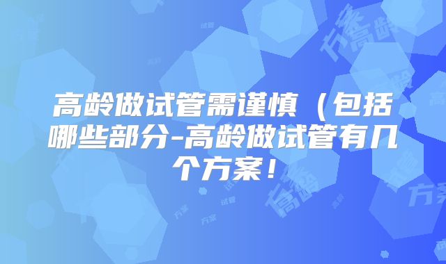 高龄做试管需谨慎（包括哪些部分-高龄做试管有几个方案！