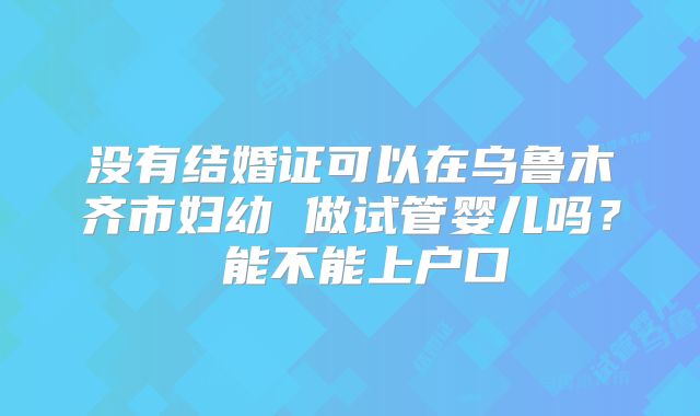 没有结婚证可以在乌鲁木齐市妇幼 做试管婴儿吗？ 能不能上户口