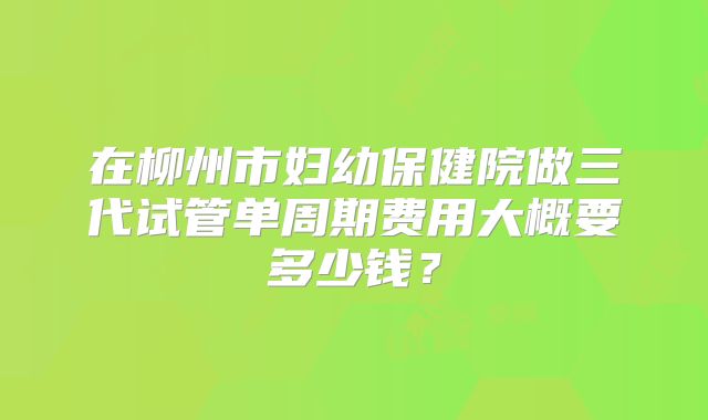 在柳州市妇幼保健院做三代试管单周期费用大概要多少钱？