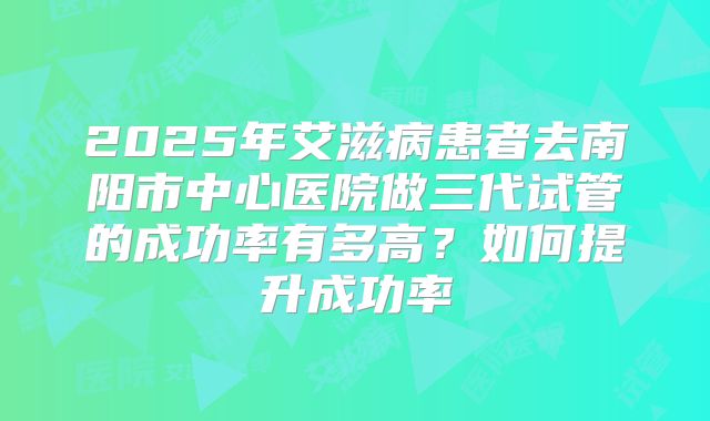 2025年艾滋病患者去南阳市中心医院做三代试管的成功率有多高?如何提升成功率