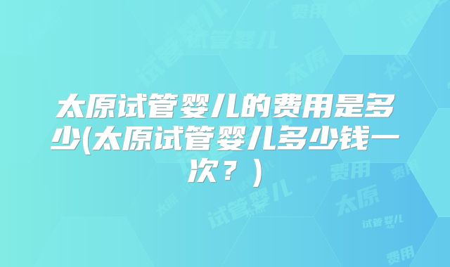 太原试管婴儿的费用是多少(太原试管婴儿多少钱一次？)