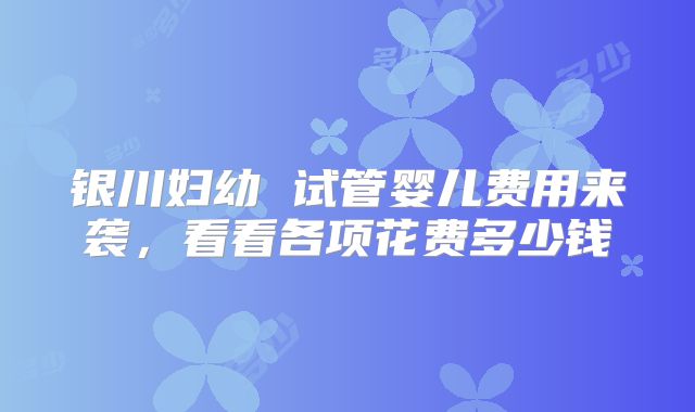 银川妇幼 试管婴儿费用来袭，看看各项花费多少钱