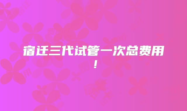 宿迁三代试管一次总费用!