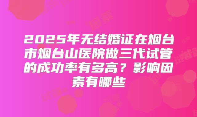 2025年无结婚证在烟台市烟台山医院做三代试管的成功率有多高?影响因素有哪些