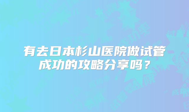 有去日本杉山医院做试管成功的攻略分享吗？