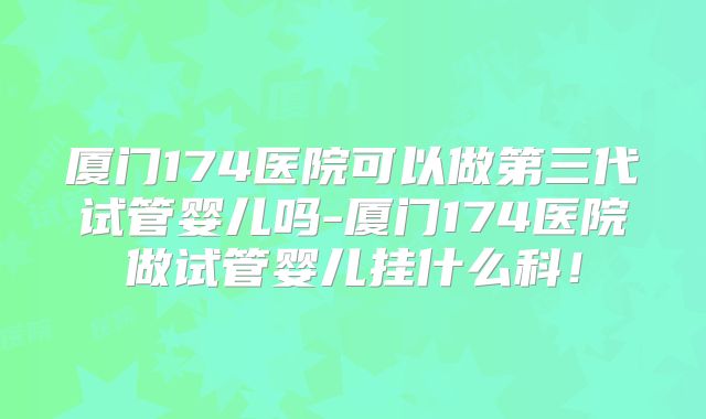 厦门174医院可以做第三代试管婴儿吗-厦门174医院做试管婴儿挂什么科!