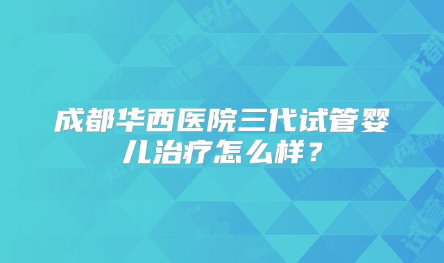 成都华西医院三代试管婴儿治疗怎么样?