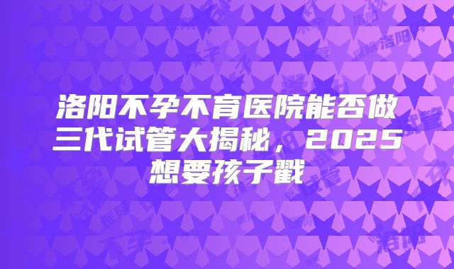 洛阳不孕不育医院能否做三代试管大揭秘,2025想要孩子戳