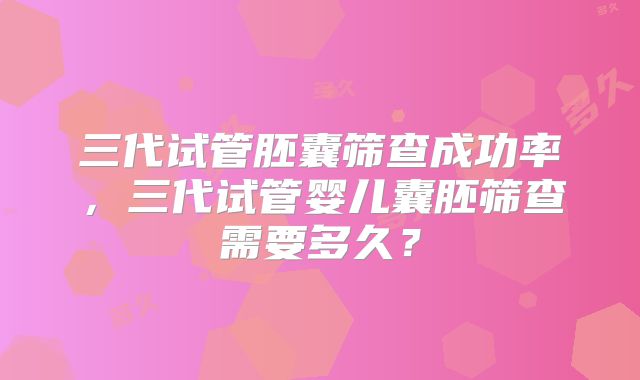 三代试管胚囊筛查成功率，三代试管婴儿囊胚筛查需要多久？