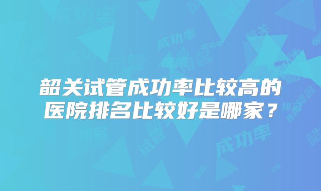 韶关试管成功率比较高的医院排名比较好是哪家？