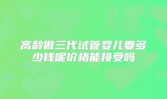 高龄做三代试管婴儿要多少钱呢价格能接受吗