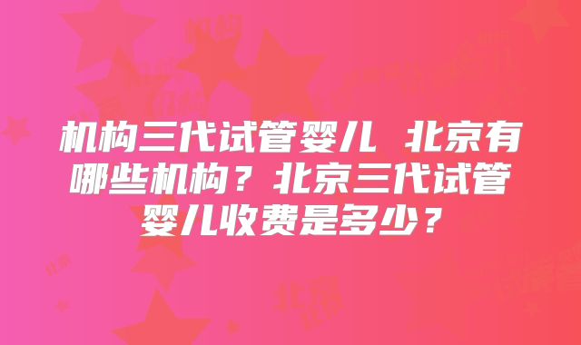 机构三代试管婴儿 北京有哪些机构？北京三代试管婴儿收费是多少？