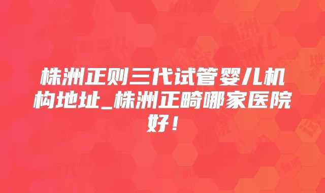 株洲正则三代试管婴儿机构地址_株洲正畸哪家医院好!