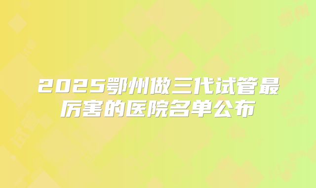 2025鄂州做三代试管最厉害的医院名单公布