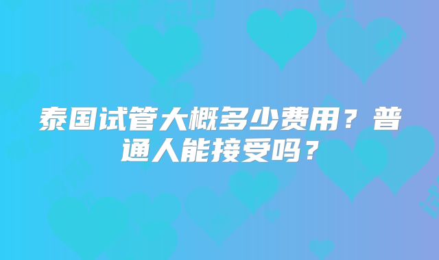 泰国试管大概多少费用?普通人能接受吗?