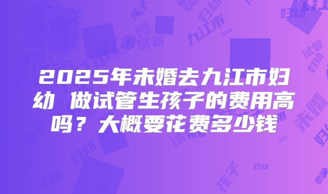 2025年未婚去九江市妇幼 做试管生孩子的费用高吗?大概要花费多少钱