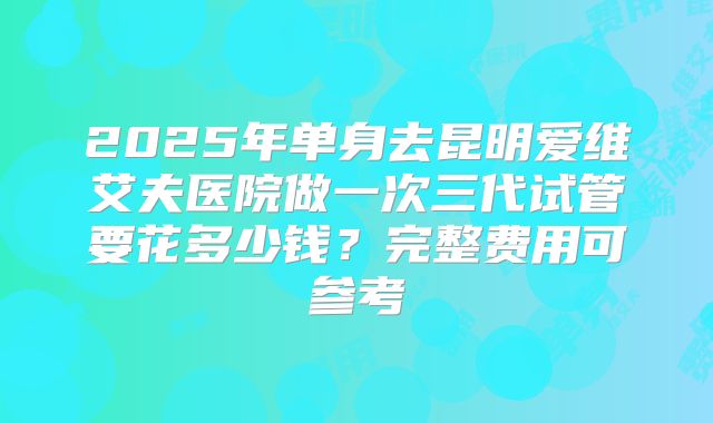 2025年单身去昆明爱维艾夫医院做一次三代试管要花多少钱?完整费用可参考