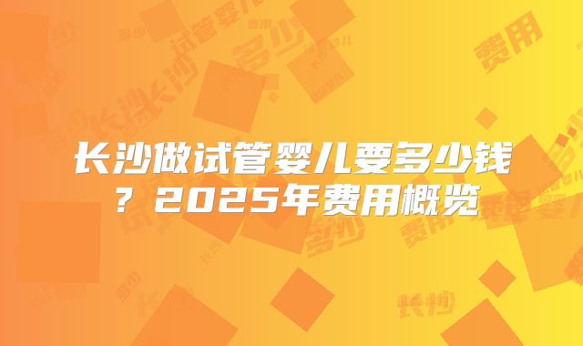 长沙做试管婴儿要多少钱？2025年费用概览