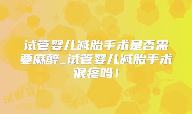 试管婴儿减胎手术是否需要麻醉_试管婴儿减胎手术很疼吗！