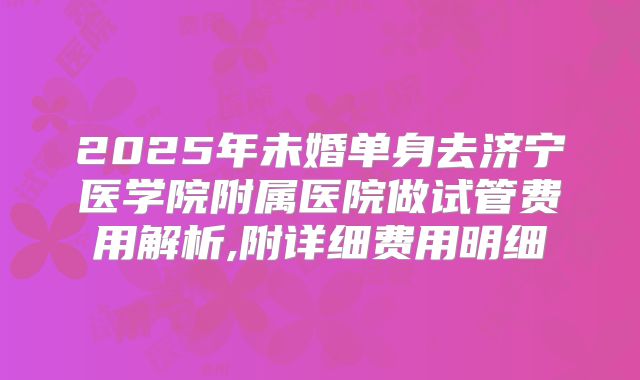 2025年未婚单身去济宁医学院附属医院做试管费用解析,附详细费用明细