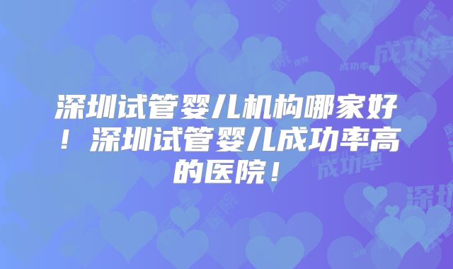 深圳试管婴儿机构哪家好!深圳试管婴儿成功率高的医院!
