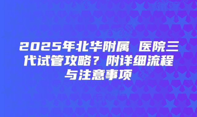2025年北华附属 医院三代试管攻略？附详细流程与注意事项