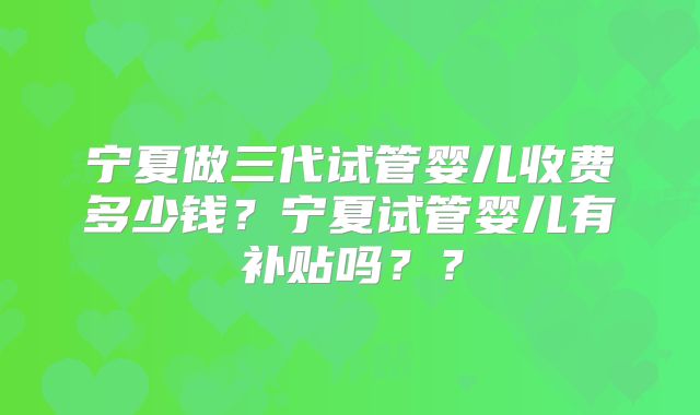 宁夏做三代试管婴儿收费多少钱?宁夏试管婴儿有补贴吗??