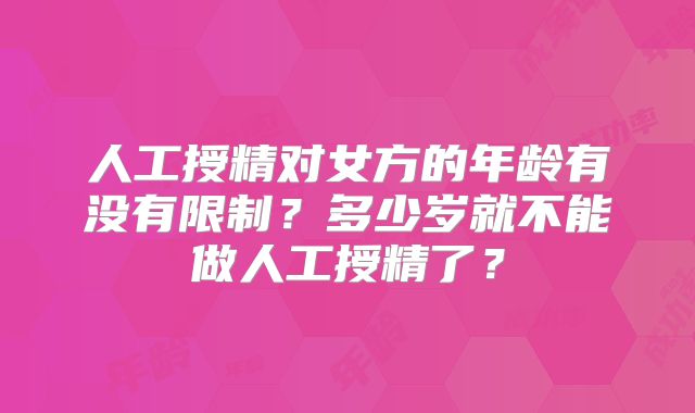 人工授精对女方的年龄有没有限制?多少岁就不能做人工授精了?