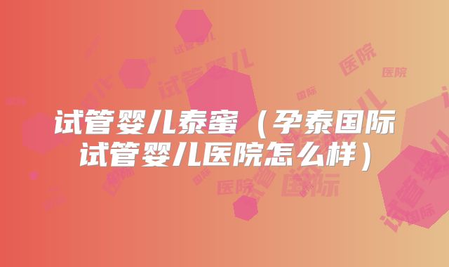 试管婴儿泰蜜（孕泰国际试管婴儿医院怎么样）