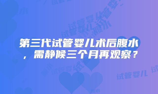 第三代试管婴儿术后腹水,需静候三个月再观察?