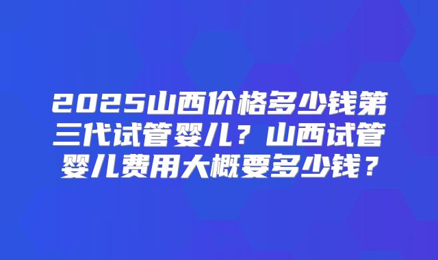 2025山西价格多少钱第三代试管婴儿？山西试管婴儿费用大概要多少钱？