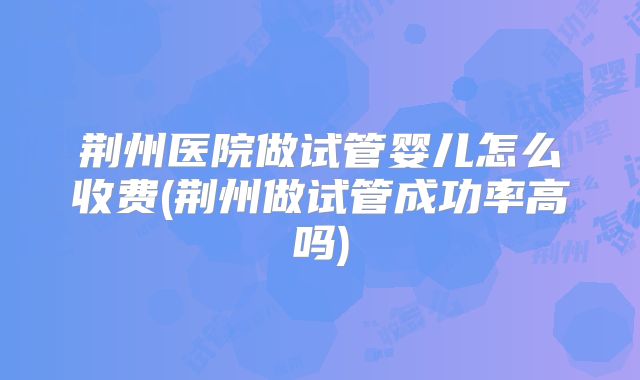 荆州医院做试管婴儿怎么收费(荆州做试管成功率高吗)