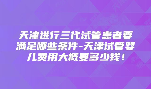 天津进行三代试管患者要满足哪些条件-天津试管婴儿费用大概要多少钱！