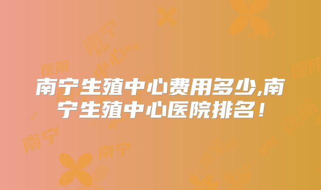南宁生殖中心费用多少,南宁生殖中心医院排名!