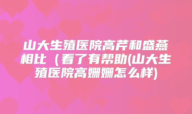 山大生殖医院高芹和盛燕相比(看了有帮助(山大生殖医院高姗姗怎么样)