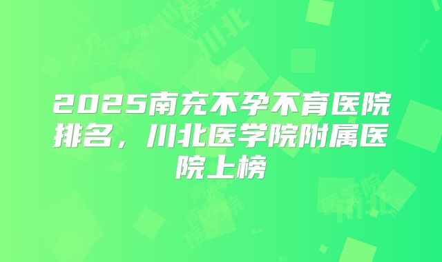 2025南充不孕不育医院排名,川北医学院附属医院上榜