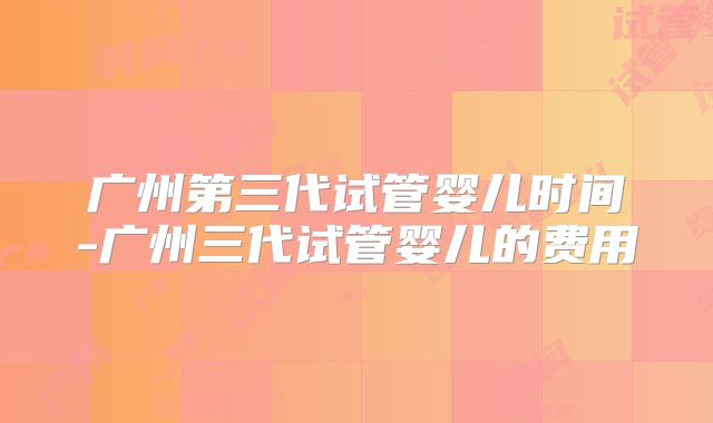 广州第三代试管婴儿时间-广州三代试管婴儿的费用