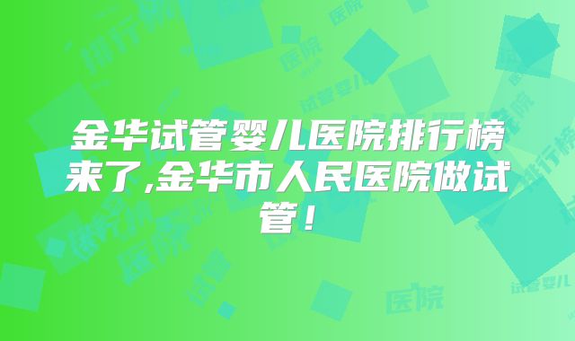 金华试管婴儿医院排行榜来了,金华市人民医院做试管！