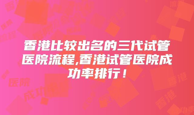 香港比较出名的三代试管医院流程,香港试管医院成功率排行!