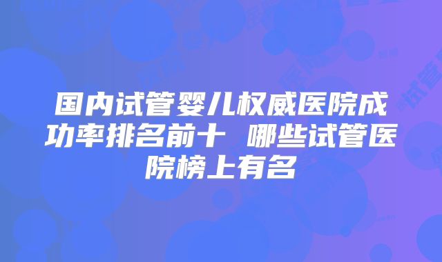 国内试管婴儿权威医院成功率排名前十 哪些试管医院榜上有名