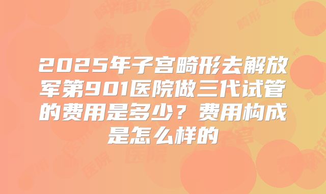 2025年子宫畸形去解放军第901医院做三代试管的费用是多少?费用构成是怎么样的