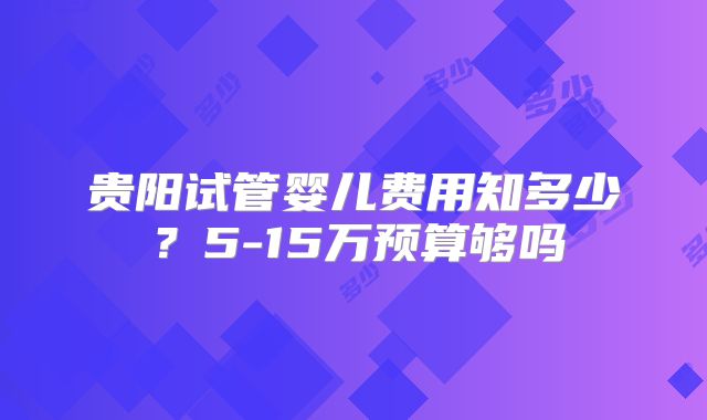 贵阳试管婴儿费用知多少？5-15万预算够吗
